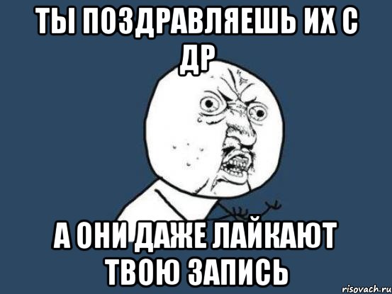 ты поздравляешь их с др а они даже лайкают твою запись, Мем Ну почему