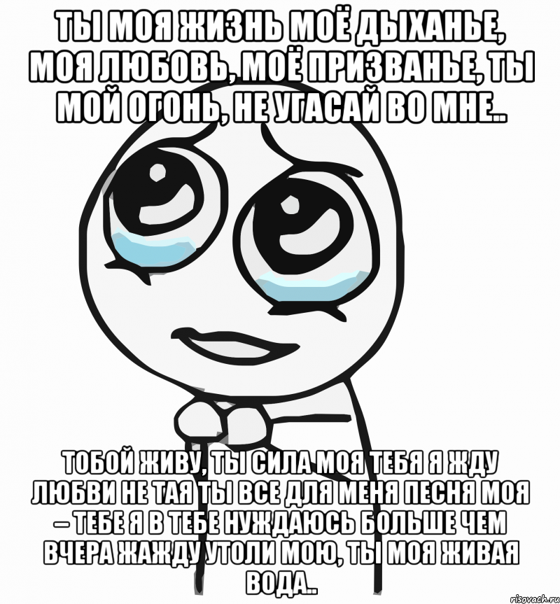 ты моя жизнь моё дыханье, моя любовь, моё призванье, ты мой огонь, не угасай во мне.. тобой живу, ты сила моя тебя я жду любви не тая ты все для меня песня моя – тебе я в тебе нуждаюсь больше чем вчера жажду утоли мою, ты моя живая вода.., Мем  ну пожалуйста (please)