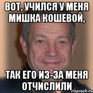 вот, учился у меня мишка кошевой, так его из-за меня отчислили, Мем Петрович