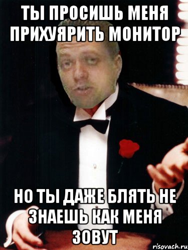 ты просишь меня прихуярить монитор но ты даже блять не знаешь как меня зовут, Мем прикол