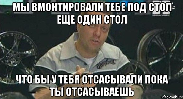 мы вмонтировали тебе под стол еще один стол что бы у тебя отсасывали пока ты отсасываешь, Мем Монитор (тачка на прокачку)