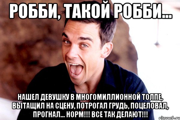 робби, такой робби... нашел девушку в многомиллионной толпе, вытащил на сцену, потрогал грудь, поцеловал, прогнал... норм!!! все так делают!!!, Мем Робби