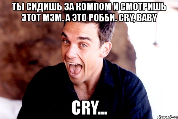 ты сидишь за компом и смотришь этот мэм. а это робби. cry, baby cry..., Мем Робби