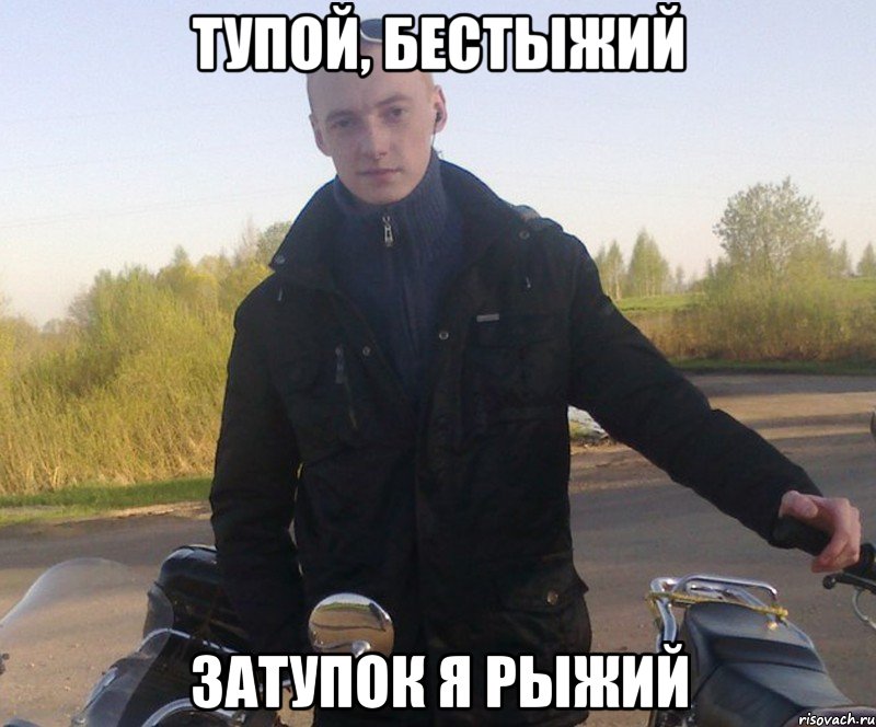 тупой, бестыжий затупок я рыжий