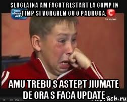 sluceaina am facut restart la comp in timp si vorghem cu o padruga, amu trebu s astept jiumate de ora s faca update