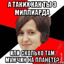 а таких как ты 3 миллиарда или сколько там мужчин на планете?