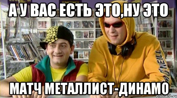 а у вас есть это,ну это матч металлист-динамо