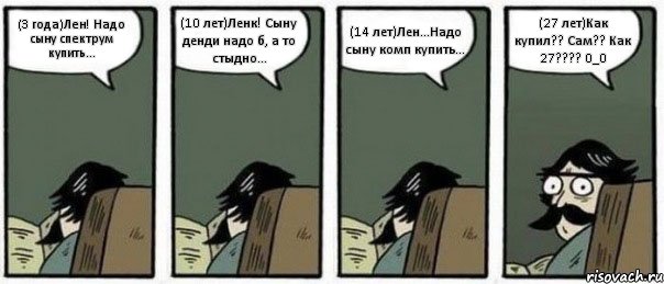 (3 года)Лен! Надо сыну спектрум купить... (10 лет)Ленк! Сыну денди надо б, а то стыдно... (14 лет)Лен...Надо сыну комп купить... (27 лет)Как купил?? Сам?? Как 27??? 0_0