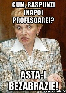 cum, raspunzi inapoi profesoarei? asta-i bezabrazie!