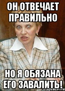 он отвечает правильно но я обязана его завалить!