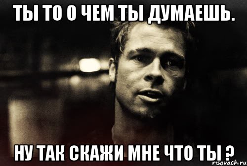 ты то о чем ты думаешь. ну так скажи мне что ты ?