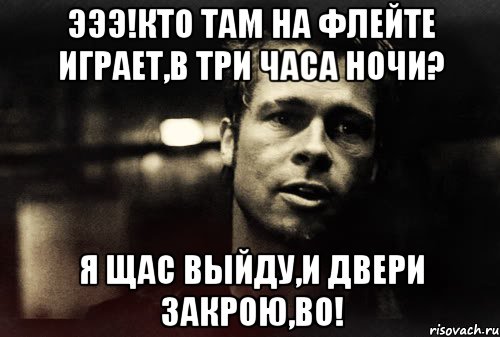 эээ!кто там на флейте играет,в три часа ночи? я щас выйду,и двери закрою,во!, Мем Тайлер