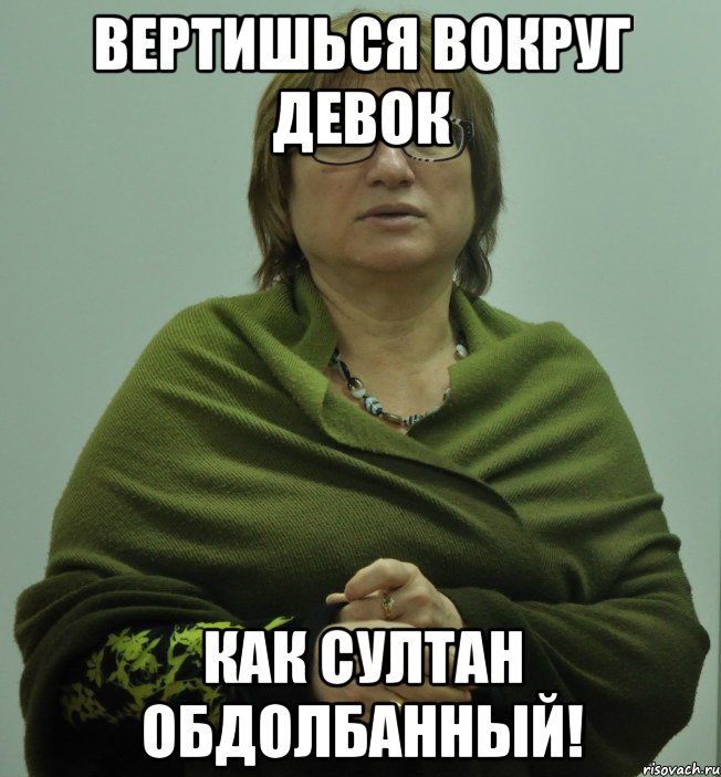 вертишься вокруг девок как султан обдолбанный!