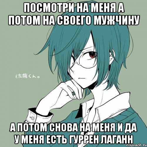 посмотри на меня а потом на своего мужчину а потом снова на меня и да у меня есть гуррен лаганн