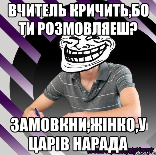 вчитель кричить,бо ти розмовляеш? замовкни,жінко,у царів нарада