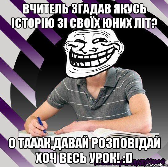 вчитель згадав якусь історію зі своїх юних літ? о тааак,давай розповідай хоч весь урок! :d