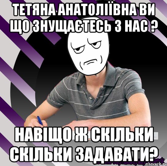 тетяна анатоліївна ви що знущаєтесь з нас ? навіщо ж скільки скільки задавати?