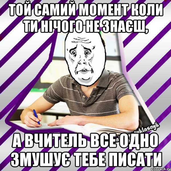 той самий момент коли ти нічого не знаєш, а вчитель все одно змушує тебе писати