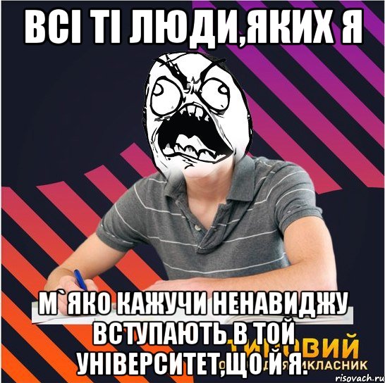 всі ті люди,яких я м`яко кажучи ненавиджу вступають в той університет,що й я.