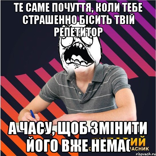 те саме почуття, коли тебе страшенно бісить твій репетитор а часу, щоб змінити його вже нема(