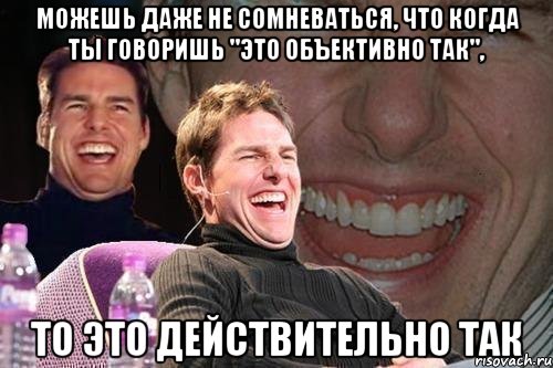 можешь даже не сомневаться, что когда ты говоришь "это объективно так", то это действительно так, Мем том круз