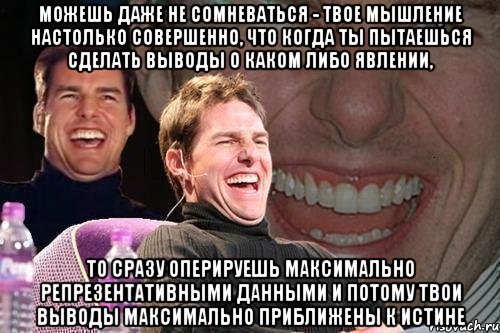 можешь даже не сомневаться - твое мышление настолько совершенно, что когда ты пытаешься сделать выводы о каком либо явлении, то сразу оперируешь максимально репрезентативными данными и потому твои выводы максимально приближены к истине, Мем том круз