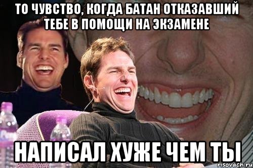 то чувство, когда батан отказавший тебе в помощи на экзамене написал хуже чем ты, Мем том круз