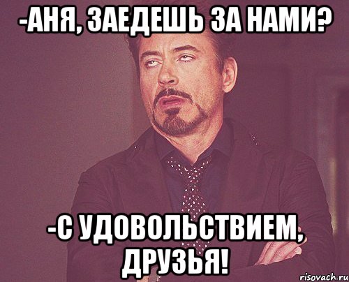 -аня, заедешь за нами? -с удовольствием, друзья!, Мем твое выражение лица