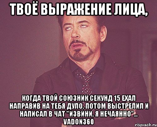 твоё выражение лица, когда твой союзник секунд 15 ехал направив на тебя дуло, потом выстрелил и написал в чат "извини, я нечаянно"... vadon360, Мем твое выражение лица