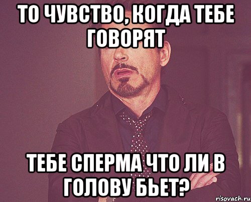 то чувство, когда тебе говорят тебе сперма что ли в голову бьет?, Мем твое выражение лица