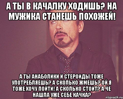 а ты в качалку ходишь? на мужика станешь похожей! а ты анаболики и стероиды тоже употребляешь? а сколько жмешь? ой я тоже хочу пойти! а сколько стоит? а че нашла уже себе качка?, Мем твое выражение лица