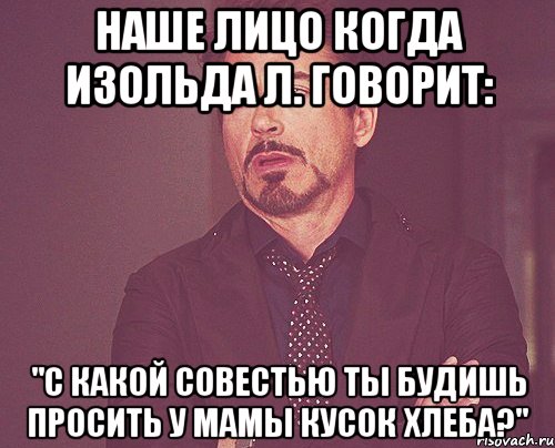 наше лицо когда изольда л. говорит: "с какой совестью ты будишь просить у мамы кусок хлеба?", Мем твое выражение лица