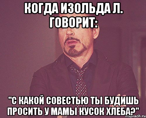 когда изольда л. говорит: "с какой совестью ты будишь просить у мамы кусок хлеба?", Мем твое выражение лица