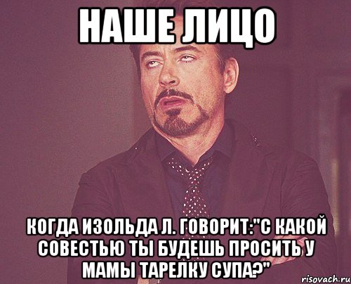 наше лицо когда изольда л. говорит:"с какой совестью ты будешь просить у мамы тарелку супа?", Мем твое выражение лица