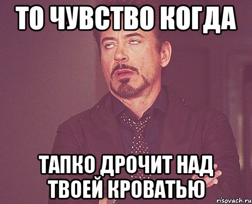 то чувство когда тапко дрочит над твоей кроватью, Мем твое выражение лица