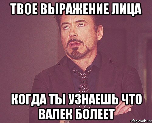 твое выражение лица когда ты узнаешь что валек болеет, Мем твое выражение лица