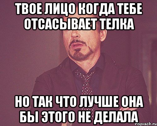 твое лицо когда тебе отсасывает телка но так что лучше она бы этого не делала, Мем твое выражение лица