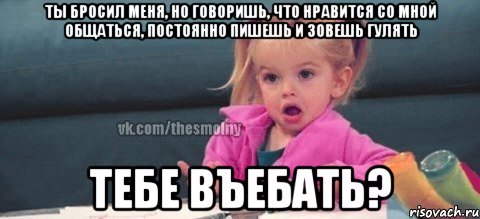 ты бросил меня, но говоришь, что нравится со мной общаться, постоянно пишешь и зовешь гулять тебе въебать?, Мем  Ты говоришь (девочка возмущается)