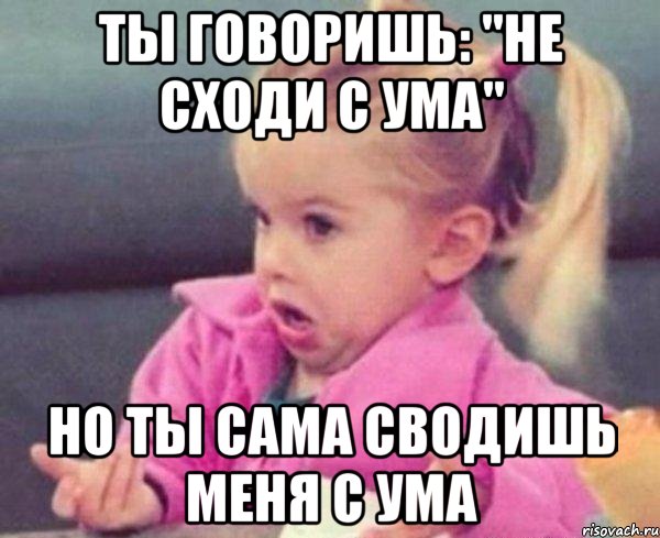 ты говоришь: "не сходи с ума" но ты сама сводишь меня с ума, Мем  Ты говоришь (девочка возмущается)