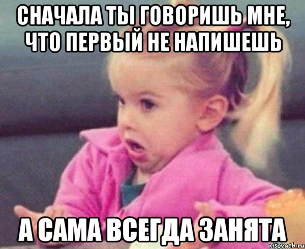 сначала ты говоришь мне, что первый не напишешь а сама всегда занята, Мем  Ты говоришь (девочка возмущается)