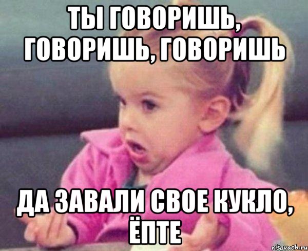 ты говоришь, говоришь, говоришь да завали свое кукло, ёпте, Мем  Ты говоришь (девочка возмущается)