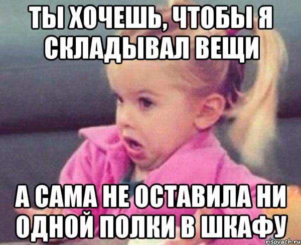 ты хочешь, чтобы я складывал вещи а сама не оставила ни одной полки в шкафу, Мем  Ты говоришь (девочка возмущается)