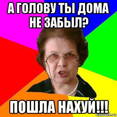 а голову ты дома не забыл? пошла нахуй!!!, Мем Типичная училка