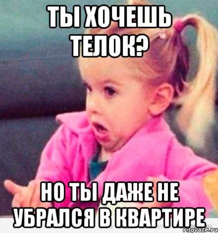 ты хочешь телок? но ты даже не убрался в квартире, Мем  Ты говоришь (девочка возмущается)