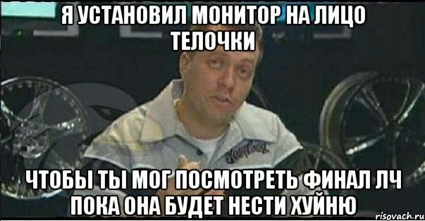 я установил монитор на лицо телочки чтобы ты мог посмотреть финал лч пока она будет нести хуйню, Мем Монитор (тачка на прокачку)