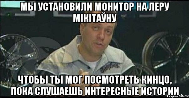 мы установили монитор на леру мікітаўну чтобы ты мог посмотреть кинцо, пока слушаешь интересные истории, Мем Монитор (тачка на прокачку)