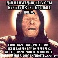 дай-ка я угадаю, какую ты музыку любишь больше всего.. three days grace, papa roach, skillet, green day, onerepublic, acϟdc, simple plan, 30 seconds to mars, good charlotte, Мем Ванга (цвет)