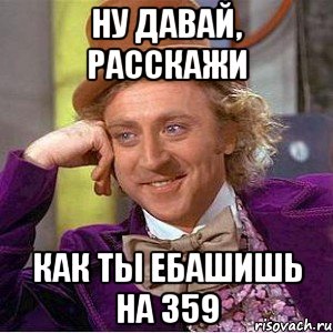ну давай, расскажи как ты ебашишь на 359, Мем Ну давай расскажи (Вилли Вонка)