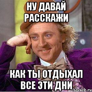 ну давай расскажи как ты отдыхал все эти дни, Мем Ну давай расскажи (Вилли Вонка)