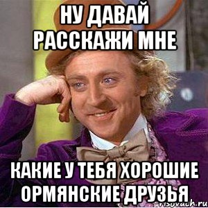 ну давай расскажи мне какие у тебя хорошие ормянские друзья, Мем Ну давай расскажи (Вилли Вонка)